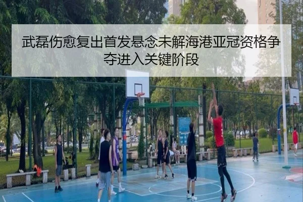 武磊伤愈复出首发悬念未解海港亚冠资格争夺进入关键阶段