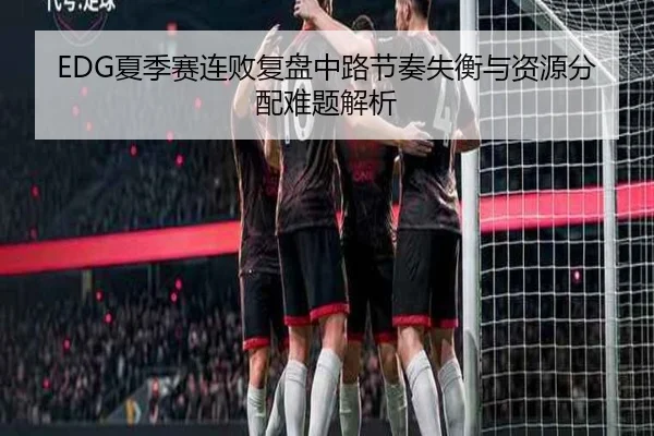 EDG夏季赛连败复盘中路节奏失衡与资源分配难题解析