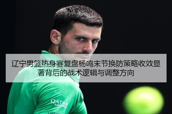 辽宁男篮热身赛复盘杨鸣末节换防策略收效显著背后的战术逻辑与调整方向